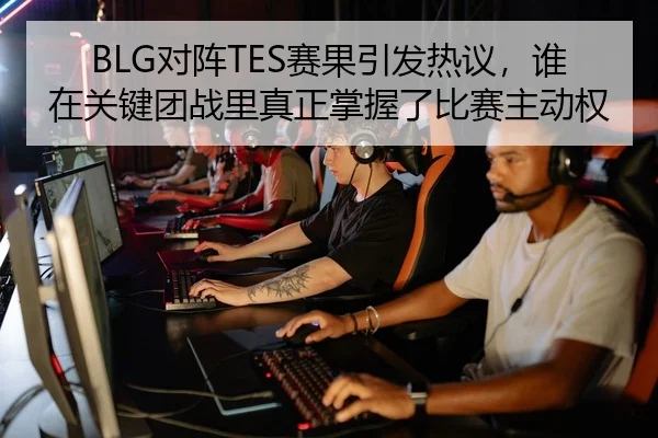 BLG对阵TES赛果引发热议，谁在关键团战里真正掌握了比赛主动权