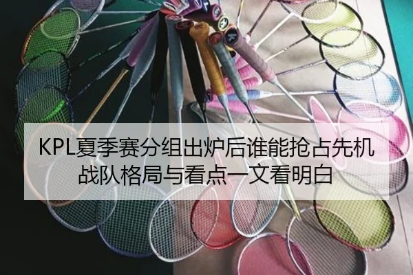 KPL夏季赛分组出炉后谁能抢占先机战队格局与看点一文看明白