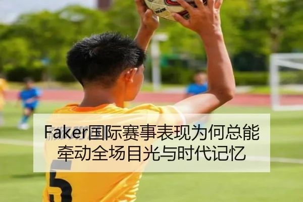 Faker国际赛事表现为何总能牵动全场目光与时代记忆